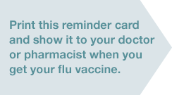 Print this reminder card and show it to your doctor or pharmacist when you get your flu vaccine.