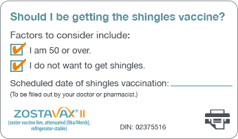 Should I be getting the shingles vaccine? Factors to consider include: I am 50 or over. I do not want to get shingles. Scheduled date of shingles vaccination: (To be filled out by your doctor or pharmacist.) Please click here to print the card